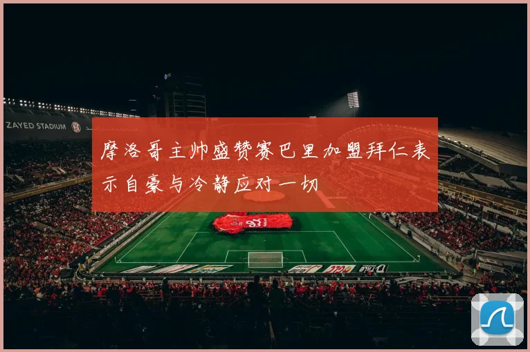 摩洛哥主帅盛赞赛巴里加盟拜仁表示自豪与冷静应对一切