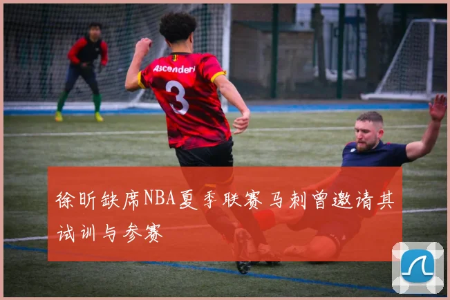徐昕缺席NBA夏季联赛马刺曾邀请其试训与参赛