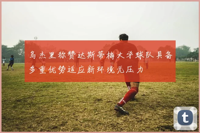 乌杰里称赞达斯蒂梅大学球队具备多重优势适应新环境无压力