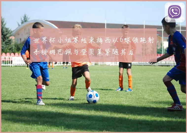 世界杯小组赛结束梅西以6球领跑射手榜姆巴佩与登贝莱紧随其后