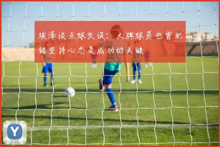 埃泽谈点球失误：大牌球员也曾犯错坚持心态是成功的关键