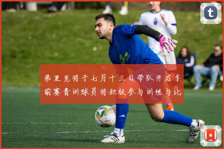 弗里克将于七月十三日带队开启季前赛青训球员将积极参与训练与比赛