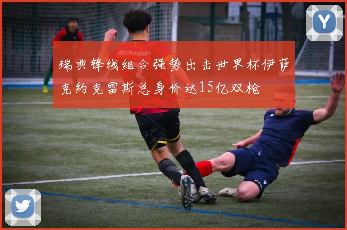 瑞典锋线组合强势出击世界杯伊萨克约克雷斯总身价达15亿双枪