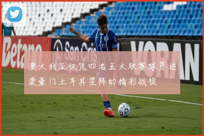 澳大利亚仅凭四名五大联赛球员逆袭豪门土耳其星阵的精彩战役