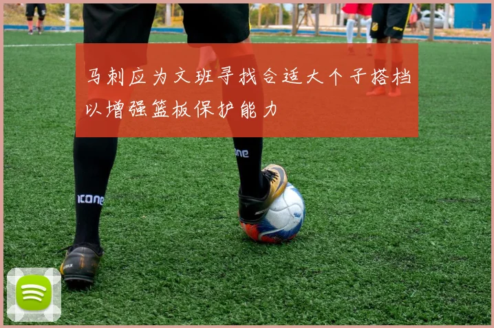 马刺应为文班寻找合适大个子搭档以增强篮板保护能力
