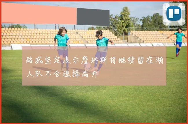 路威坚定表示詹姆斯将继续留在湖人队不会选择离开
